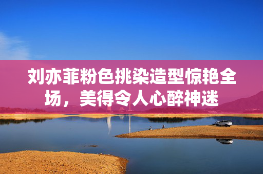 刘亦菲粉色挑染造型惊艳全场，美得令人心醉神迷