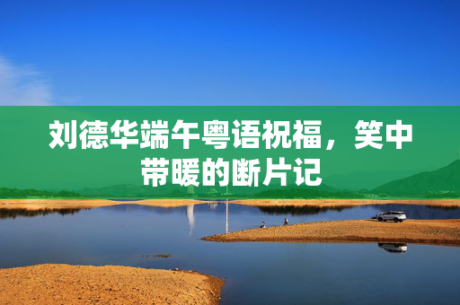 刘德华端午粤语祝福，笑中带暖的断片记