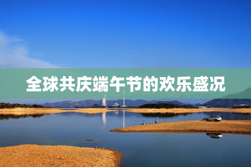 全球共庆端午节的欢乐盛况