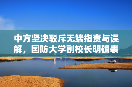 中方坚决驳斥无端指责与误解，国防大学副校长明确表态