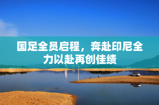 国足全员启程，奔赴印尼全力以赴再创佳绩