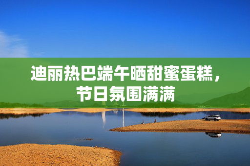 迪丽热巴端午晒甜蜜蛋糕，节日氛围满满