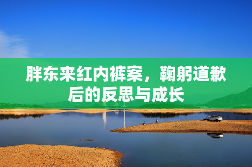胖东来红内裤案，鞠躬道歉后的反思与成长