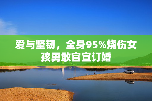 爱与坚韧，全身95%烧伤女孩勇敢官宣订婚