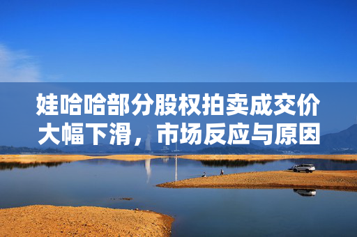 娃哈哈部分股权拍卖成交价大幅下滑，市场反应与原因深度解析