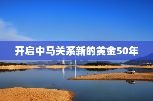 开启中马关系新的黄金50年