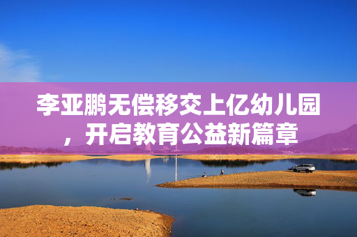 李亚鹏无偿移交上亿幼儿园，开启教育公益新篇章