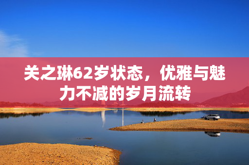 关之琳62岁状态，优雅与魅力不减的岁月流转