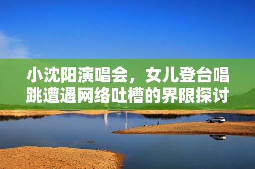 小沈阳演唱会，女儿登台唱跳遭遇网络吐槽的界限探讨