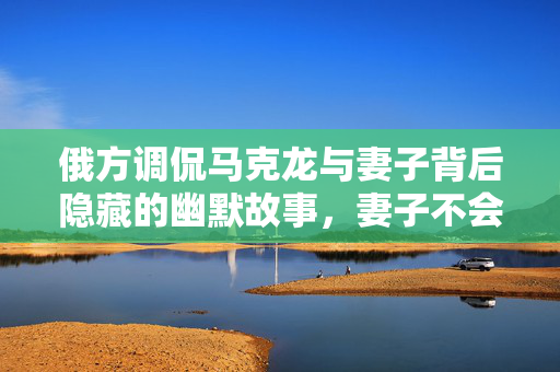 俄方调侃马克龙与妻子背后隐藏的幽默故事，妻子不会无故扇丈夫的背后真相