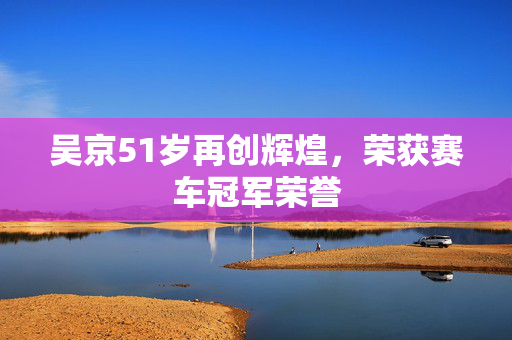 吴京51岁再创辉煌，荣获赛车冠军荣誉