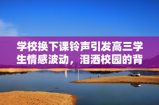 学校换下课铃声引发高三学生情感波动，泪洒校园的背后原因