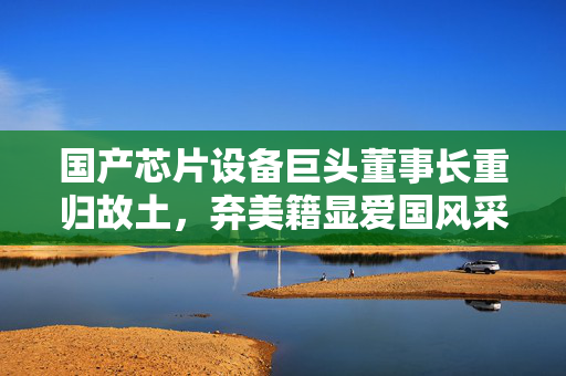 国产芯片设备巨头董事长重归故土，弃美籍显爱国风采