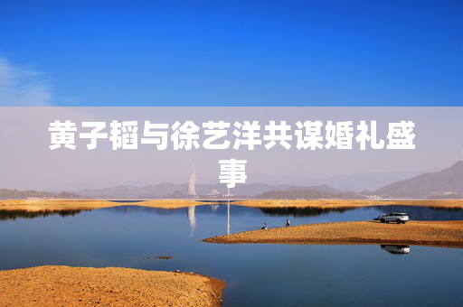 黄子韬与徐艺洋共谋婚礼盛事