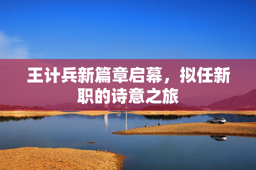王计兵新篇章启幕，拟任新职的诗意之旅