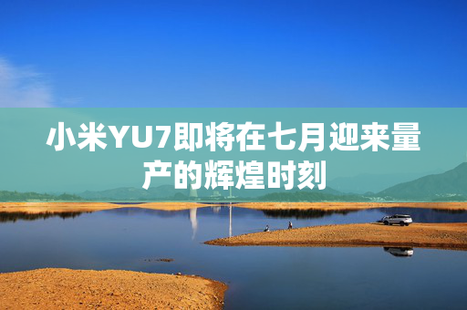 小米YU7即将在七月迎来量产的辉煌时刻