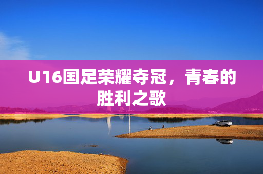 U16国足荣耀夺冠，青春的胜利之歌