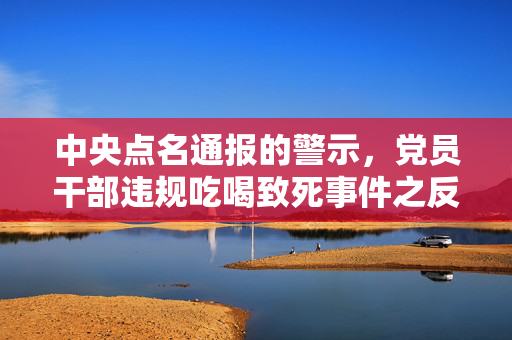 中央点名通报的警示，党员干部违规吃喝致死事件之反思