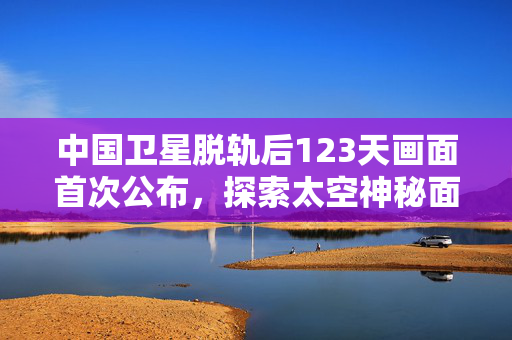 中国卫星脱轨后123天画面首次公布，探索太空神秘面纱的揭秘