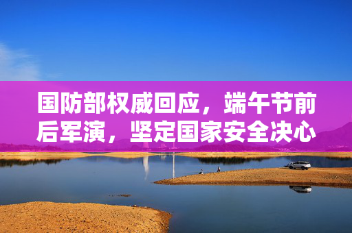 国防部权威回应，端午节前后军演，坚定国家安全决心