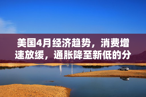 美国4月经济趋势，消费增速放缓，通胀降至新低的分析