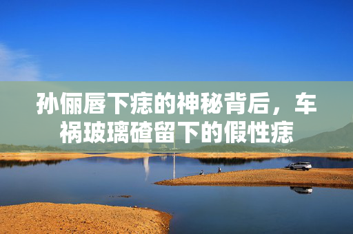 孙俪唇下痣的神秘背后，车祸玻璃碴留下的假性痣