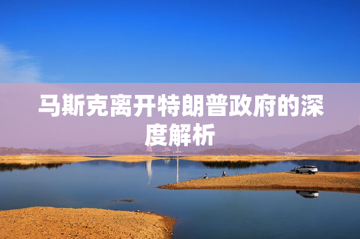 马斯克离开特朗普政府的深度解析