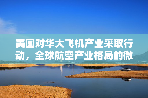 美国对华大飞机产业采取行动，全球航空产业格局的微妙变化