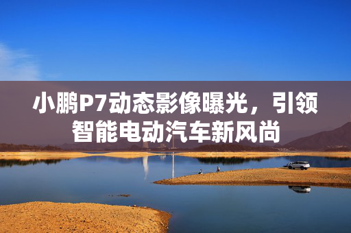 小鹏P7动态影像曝光，引领智能电动汽车新风尚