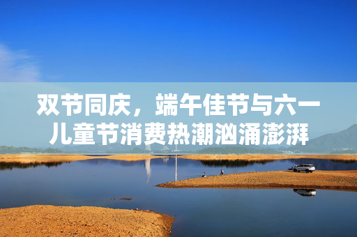 双节同庆，端午佳节与六一儿童节消费热潮汹涌澎湃
