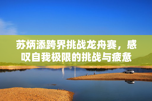 苏炳添跨界挑战龙舟赛，感叹自我极限的挑战与疲惫