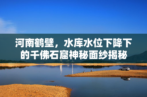 河南鹤壁，水库水位下降下的千佛石窟神秘面纱揭秘