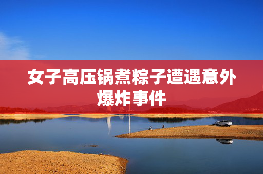 女子高压锅煮粽子遭遇意外爆炸事件