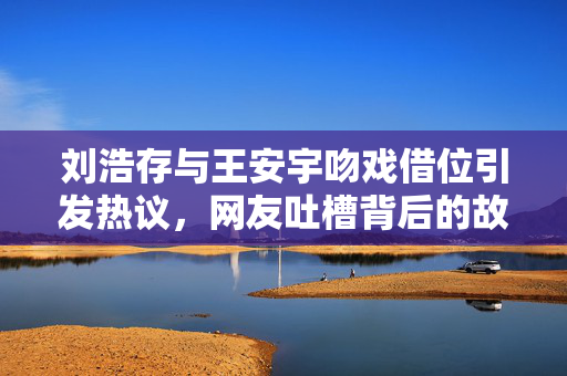 刘浩存与王安宇吻戏借位引发热议，网友吐槽背后的故事