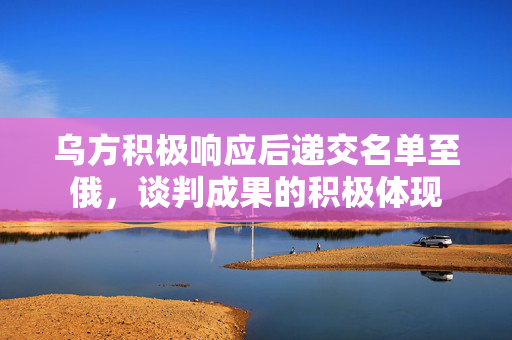 乌方积极响应后递交名单至俄，谈判成果的积极体现