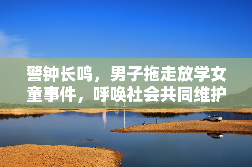 警钟长鸣，男子拖走放学女童事件，呼唤社会共同维护儿童安全