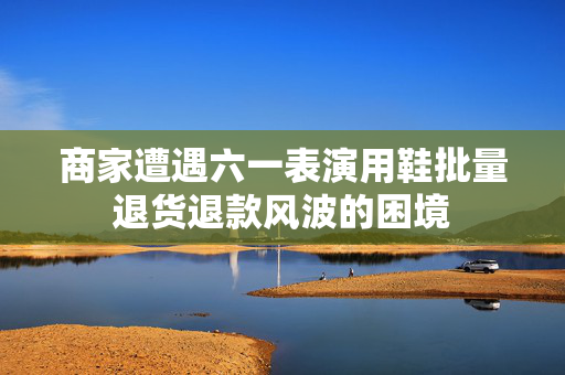 商家遭遇六一表演用鞋批量退货退款风波的困境