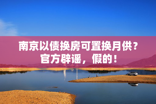 南京以债换房可置换月供？官方辟谣，假的！
