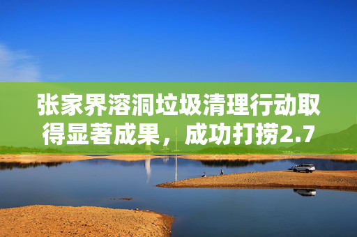 张家界溶洞垃圾清理行动取得显著成果，成功打捞2.7吨废弃物