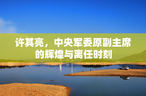 许其亮，中央军委原副主席的辉煌与离任时刻
