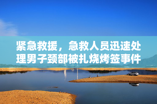 紧急救援，急救人员迅速处理男子颈部被扎烧烤签事件