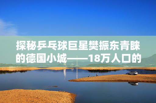 探秘乒乓球巨星樊振东青睐的德国小城——18万人口的魅力之源