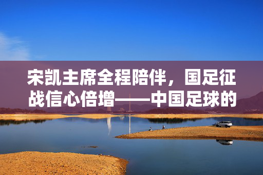 宋凯主席全程陪伴，国足征战信心倍增——中国足球的支持与期待