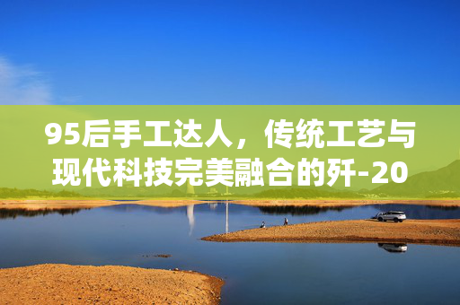 95后手工达人，传统工艺与现代科技完美融合的歼-20模型制作艺术