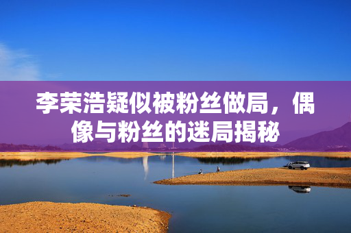 李荣浩疑似被粉丝做局，偶像与粉丝的迷局揭秘