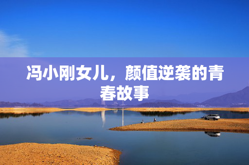 冯小刚女儿，颜值逆袭的青春故事