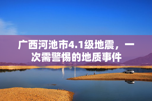 广西河池市4.1级地震，一次需警惕的地质事件