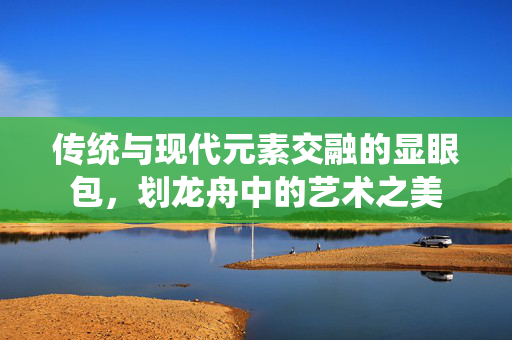 传统与现代元素交融的显眼包，划龙舟中的艺术之美