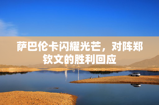 萨巴伦卡闪耀光芒，对阵郑钦文的胜利回应