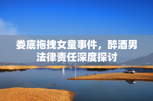 娄底拖拽女童事件，醉酒男法律责任深度探讨